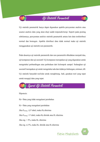 Fitria Maghfiroh
Uji statistik parametrik hanya dapat digunakan apabila persyaratan analisis atau
asumsi analisis data yang akan diuji sudah terpenuhi/teruji. Seperti pada posting
sebelumnya, persyaratan analisis statistik parametrik antara lain data terdistribusi
normal dan homogen. Apabila distribusi data tidak normal maka uji statistik
menggunakan uji statistik non parametrik.
Pada dasarnya uji statistik parametrik dan non parametrik dibedakan menjadi dua,
uji komparasi dan uji asosiatif. Uji komparasi merupakan uji yang digunakan untuk
mengetahui perbandingan atau perbedaan dari kelompok sampel. Sedangkan uji
asosiatif merupakan uji untuk mengetahui ada dan tidaknya hubungan, estimasi, dll.
Uji statistik hanyalah tool/alat untuk menghitung. Jadi, gunakan tool yang tepat
untuk menguji data yang tepat.
Hipotesis:
H0= Data yang tidak mengalami perubahan
H1= Data yang mengalami perubahan
Jika Fhitung ≤ F tabel, maka H0 diterima
Jika Fhitung > F tabel, maka H0 ditolak atau H1 diterima
Jika sig. > 5%, maka H0 diterima
Jika sig. ≤ 5%, maka H0 ditolak atau H1 diterima
Uji Statistik Parametrik
Syarat Uji Statistik Parametrik
 