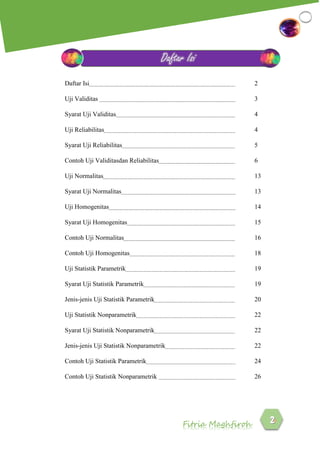 Fitria Maghfiroh
Daftar Isi 2
Uji Validitas 3
Syarat Uji Validitas 4
Uji Reliabilitas 4
Syarat Uji Reliabilitas 5
Contoh Uji Validitasdan Reliabilitas 6
Uji Normalitas 13
Syarat Uji Normalitas 13
Uji Homogenitas 14
Syarat Uji Homogenitas 15
Contoh Uji Normalitas 16
Contoh Uji Homogenitas 18
Uji Statistik Parametrik 19
Syarat Uji Statistik Parametrik 19
Jenis-jenis Uji Statistik Parametrik 20
Uji Statistik Nonparametrik 22
Syarat Uji Statistik Nonparametrik 22
Jenis-jenis Uji Statistik Nonparametrik 22
Contoh Uji Statistik Parametrik 24
Contoh Uji Statistik Nonparametrik 26
Daftar Isi
 