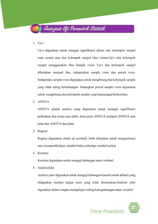 Fitria Maghfiroh
1. Uji-t
Uji-t digunakan untuk menguji signifikansi dalam satu kelompok sampel
(satu rerata) atau dua kelompok sampel (dua rerata).Uji-t satu kelompok
sampel menggunakan One Sample t-test. Uji-t dua kelompok sampel
dibedakan menjadi dua, independent sample t-test dan paired t-test.
Independen sample t-test digunakan untuk menghitung dua kelompok sample
yang tidak saling berhubungan. Sedangkan paired sample t-test digunakan
untuk menghitung dua kelompok sample yang bepasangan/berkorelasi.
2. ANOVA
ANOVA adalah analisis yang digunakan untuk menguji signifikansi
perbedaan dua rerata atau lebih. Jenis-jenis ANOVA meliputi ANOVA satu
jalan dan ANOVA dua jalan.
3. Regresi
Regresi digunakan untuk uji asosiatif, lebih ditujukan untuk mengestimasi
atau memprediksikan variabel bebas terhadap variabel terikat.
4. Korelasi
Korelasi digunakan untuk menguji hubungan antar variabel.
5. AnalisisJalur
Analisis jalur digunakan untuk menguji hubungan kausal (sebab akibat) yang
didapatkan melalui kajian teori yang telah dirumuskan.Analisis jalur
digunakan dalam rangka mempelajari saling ketergantungan antar variabel.
Jenis-jenis Uji Parametrik Statistik
 