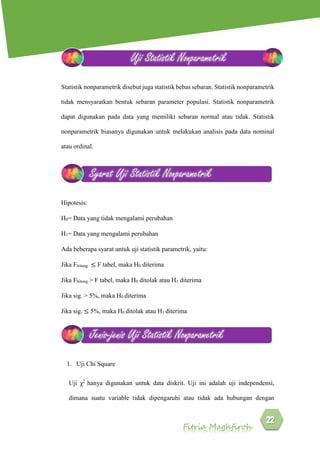 Fitria Maghfiroh
Statistik nonparametrik disebut juga statistik bebas sebaran. Statistik nonparametrik
tidak mensyaratkan bentuk sebaran parameter populasi. Statistik nonparametrik
dapat digunakan pada data yang memiliki sebaran normal atau tidak. Statistik
nonparametrik biasanya digunakan untuk melakukan analisis pada data nominal
atau ordinal.
Hipotesis:
H0= Data yang tidak mengalami perubahan
H1= Data yang mengalami perubahan
Ada beberapa syarat untuk uji statistik parametrik, yaitu:
Jika Fhitung ≤ F tabel, maka H0 diterima
Jika Fhitung > F tabel, maka H0 ditolak atau H1 diterima
Jika sig. > 5%, maka H0 diterima
Jika sig. ≤ 5%, maka H0 ditolak atau H1 diterima
1. Uji Chi Square
Uji χ2
hanya digunakan untuk data diskrit. Uji ini adalah uji independensi,
dimana suatu variable tidak dipengaruhi atau tidak ada hubungan dengan
Uji Statistik Nonparametrik
Syarat Uji Statistik Nonparametrik
Jenis-jenis Uji Statistik Nonparametrik
 