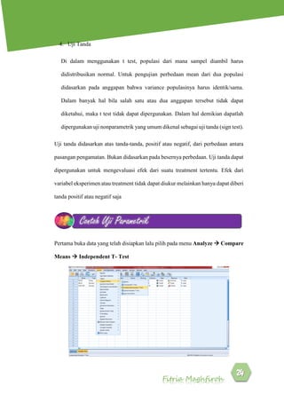 Fitria Maghfiroh
4. Uji Tanda
Di dalam menggunakan t test, populasi dari mana sampel diambil harus
didistribusikan normal. Untuk pengujian perbedaan mean dari dua populasi
didasarkan pada anggapan bahwa variance populasinya harus identik/sama.
Dalam banyak hal bila salah satu atau dua anggapan tersebut tidak dapat
diketahui, maka t test tidak dapat dipergunakan. Dalam hal demikian dapatlah
dipergunakan uji nonparametrik yang umum dikenal sebagai uji tanda (sign test).
Uji tanda didasarkan atas tanda-tanda, positif atau negatif, dari perbedaan antara
pasangan pengamatan. Bukan didasarkan pada besernya perbedaan. Uji tanda dapat
dipergunakan untuk mengevaluasi efek dari suatu treatment tertentu. Efek dari
variabel eksperimen atau treatment tidak dapat diukur melainkan hanya dapat diberi
tanda positif atau negatif saja
Pertama buka data yang telah disiapkan lalu pilih pada menu Analyze  Compare
Means  Independent T- Test
Contoh Uji Parametrik
 