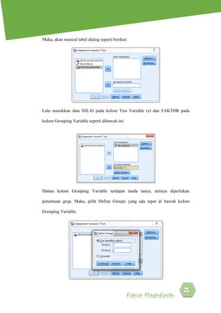 Fitria Maghfiroh
Maka, akan muncul tabel dialog seperti berikut:
Lalu masukkan data NILAI pada kolom Test Variable (s) dan FAKTOR pada
kolom Grouping Variable seperti dibawah ini:
Dalam kolom Grouping Variable terdapat tanda tanya, artinya diperlukan
penentuan grup. Maka, pilih Define Groups yang ada tepat di bawah kolom
Grouping Variable.
 