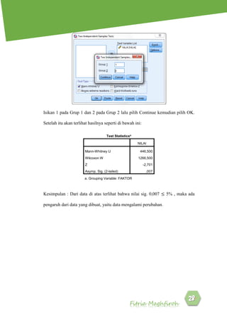 Fitria Maghfiroh
Isikan 1 pada Grup 1 dan 2 pada Grup 2 lalu pilih Continue kemudian pilih OK.
Setelah itu akan terlihat hasilnya seperti di bawah ini:
Kesimpulan : Dari data di atas terlihat bahwa nilai sig. 0,007 ≤ 5% , maka ada
pengaruh dari data yang dibuat, yaitu data mengalami perubahan.
Test Statisticsa
NILAI
Mann-Whitney U 446,500
Wilcoxon W 1266,500
Z -2,701
Asymp. Sig. (2-tailed) ,007
a. Grouping Variable: FAKTOR
 