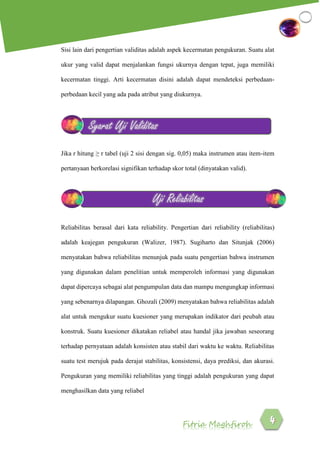 Fitria Maghfiroh
Sisi lain dari pengertian validitas adalah aspek kecermatan pengukuran. Suatu alat
ukur yang valid dapat menjalankan fungsi ukurnya dengan tepat, juga memiliki
kecermatan tinggi. Arti kecermatan disini adalah dapat mendeteksi perbedaan-
perbedaan kecil yang ada pada atribut yang diukurnya.
Jika r hitung ≥ r tabel (uji 2 sisi dengan sig. 0,05) maka instrumen atau item-item
pertanyaan berkorelasi signifikan terhadap skor total (dinyatakan valid).
Reliabilitas berasal dari kata reliability. Pengertian dari reliability (reliabilitas)
adalah keajegan pengukuran (Walizer, 1987). Sugiharto dan Situnjak (2006)
menyatakan bahwa reliabilitas menunjuk pada suatu pengertian bahwa instrumen
yang digunakan dalam penelitian untuk memperoleh informasi yang digunakan
dapat dipercaya sebagai alat pengumpulan data dan mampu mengungkap informasi
yang sebenarnya dilapangan. Ghozali (2009) menyatakan bahwa reliabilitas adalah
alat untuk mengukur suatu kuesioner yang merupakan indikator dari peubah atau
konstruk. Suatu kuesioner dikatakan reliabel atau handal jika jawaban seseorang
terhadap pernyataan adalah konsisten atau stabil dari waktu ke waktu. Reliabilitas
suatu test merujuk pada derajat stabilitas, konsistensi, daya prediksi, dan akurasi.
Pengukuran yang memiliki reliabilitas yang tinggi adalah pengukuran yang dapat
menghasilkan data yang reliabel
Syarat Uji Validitas
Uji Reliabilitas
 