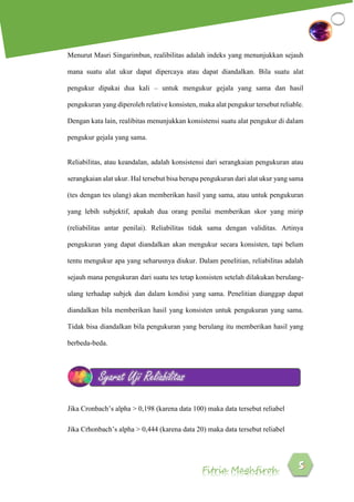 Fitria Maghfiroh
Menurut Masri Singarimbun, realibilitas adalah indeks yang menunjukkan sejauh
mana suatu alat ukur dapat dipercaya atau dapat diandalkan. Bila suatu alat
pengukur dipakai dua kali – untuk mengukur gejala yang sama dan hasil
pengukuran yang diperoleh relative konsisten, maka alat pengukur tersebut reliable.
Dengan kata lain, realibitas menunjukkan konsistensi suatu alat pengukur di dalam
pengukur gejala yang sama.
Reliabilitas, atau keandalan, adalah konsistensi dari serangkaian pengukuran atau
serangkaian alat ukur. Hal tersebut bisa berupa pengukuran dari alat ukur yang sama
(tes dengan tes ulang) akan memberikan hasil yang sama, atau untuk pengukuran
yang lebih subjektif, apakah dua orang penilai memberikan skor yang mirip
(reliabilitas antar penilai). Reliabilitas tidak sama dengan validitas. Artinya
pengukuran yang dapat diandalkan akan mengukur secara konsisten, tapi belum
tentu mengukur apa yang seharusnya diukur. Dalam penelitian, reliabilitas adalah
sejauh mana pengukuran dari suatu tes tetap konsisten setelah dilakukan berulang-
ulang terhadap subjek dan dalam kondisi yang sama. Penelitian dianggap dapat
diandalkan bila memberikan hasil yang konsisten untuk pengukuran yang sama.
Tidak bisa diandalkan bila pengukuran yang berulang itu memberikan hasil yang
berbeda-beda.
Jika Cronbach’s alpha > 0,198 (karena data 100) maka data tersebut reliabel
Jika Crhonbach’s alpha > 0,444 (karena data 20) maka data tersebut reliabel
Syarat Uji Reliabilitas
 