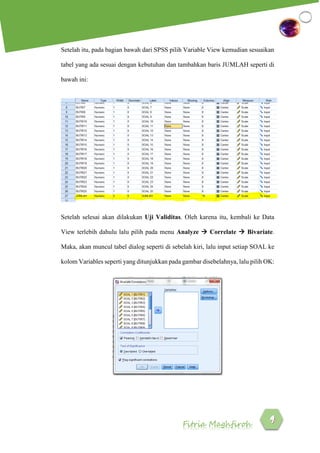Fitria Maghfiroh
Setelah itu, pada bagian bawah dari SPSS pilih Variable View kemudian sesuaikan
tabel yang ada sesuai dengan kebutuhan dan tambahkan baris JUMLAH seperti di
bawah ini:
Setelah selesai akan dilakukan Uji Validitas. Oleh karena itu, kembali ke Data
View terlebih dahulu lalu pilih pada menu Analyze  Correlate  Bivariate.
Maka, akan muncul tabel dialog seperti di sebelah kiri, lalu input setiap SOAL ke
kolom Variables seperti yang ditunjukkan pada gambar disebelahnya, lalu pilih OK:
 