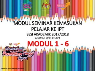 MODUL SEMINAR KEMASUKAN
PELAJAR KE IPT
SESI AKADEMIK 2017/2018
ANJURAN BPKP, JPT, KPT
MODUL 1 - 6
1BPKP JPT : SESI AKADEMIK 2017/2018
 
