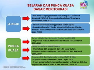 SEJARAH DAN PUNCA KUASA
DASAR MERITOKRASI
18
MODUL 3 : DASAR MERITOKRASI
BPKP JPT : SESI AKADEMIK 2017/2018
Tahap 1 Malaysian University English Test (MUET)
- Keputusan Jemaah Menteri berkuatkuasa Sesi Akademik
2001/2002
SEJARAH
PUNCA
KUASA
- Sistem Meritokrasi menggantikan Sistem Quota
- Diperkenalkan oleh Tun Dr Mahathir Mohamad, Mantan
Perdana Menteri Malaysia dan berkuatkuasa Sesi Akademik
2002 /2003
Program Sijil dan Diploma ke Institusi TVET & ILKA
- Keputusan Jemaah Menteri pada 2 April 2010
- Pusat pengambilan Setempat Kemasukan ke Program Sijil dan
Diploma ke Institusi TVET & ILKA Ambilan Tahun 2011
SPM/ Setaraf dan STPM/ Setaraf
- Meritokrasi 90% akademik dan 10% kokurikulum
- Keputusan Jemaah Menteri berkuatkuasa Sesi Akademik
2006/2007
- BPKP melalui penjenamaan semula kepada Unit Pusat
Universiti (UPU) di Kementerian Pendidikan Tinggi yang
ditubuhkan pada 1972
 