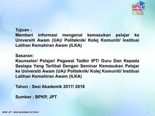 Tujuan :
Memberi informasi mengenai kemasukan pelajar ke
Universiti Awam (UA)/ Politeknik/ Kolej Komuniti/ Institusi
Latihan Kemahiran Awam (ILKA)
Sasaran:
Kaunselor/ Pelajar/ Pegawai Tadbir IPT/ Guru Dan Kepada
Sesiapa Yang Terlibat Dengan Seminar Kemasukan Pelajar
ke Universiti Awam (UA)/ Politeknik/ Kolej Komuniti/ Institusi
Latihan Kemahiran Awam (ILKA)
Tahun : Sesi Akademik 2017/ 2018
Sumber : BPKP, JPT
3BPKP JPT : SESI AKADEMIK 2017/2018
 