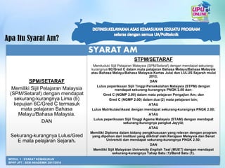 Apa Itu Syarat Am?
SYARAT AM
SPM/SETARAF
Memiliki Sijil Pelajaran Malaysia
(SPM/Setaraf) dengan mendapat
sekurang-kurangnya Lima (5)
kepujian 6C/Gred C termasuk
mata pelajaran Bahasa
Melayu/Bahasa Malaysia.
DAN
Sekurang-kurangnya Lulus/Gred
E mata pelajaran Sejarah.
STPM/SETARAF
Menduduki Sijil Pelajaran Malaysia (SPM/Setaraf) dengan mendapat sekurang-
kurangnya 6C/Gred C dalam mata pelajaran Bahasa Melayu/Bahasa Malaysia
atau Bahasa Melayu/Bahasa Malaysia Kertas Julai dan LULUS Sejarah mulai
2013;
DAN
Lulus peperiksaan Sijil Tinggi Persekolahan Malaysia (STPM) dengan
mendapat sekurang-kurangnya PNGK 2.00 dan:
Gred C (NGMP 2.00) dalam mata pelajaran Pengajian Am; dan
Gred C (NGMP 2.00) dalam dua (2) mata pelajaran lain;
ATAU
Lulus Matrikulasi/Asasi dengan mendapat sekurang-kurangnya PNGK 2.00;
ATAU
Lulus peperiksaan Sijil Tinggi Agama Malaysia (STAM) dengan mendapat
sekurang-kurangnya pangkat Jayyid;
ATAU
Memiliki Diploma dalam bidang pengkhususan yang relevan dengan program
yang dipohon dari institusi yang diiktiraf oleh Kerajaan Malaysia dan Senat
Universiti dan mendapat sekurang-kurangnya PNGK 2.50;
DAN
Memiliki Sijil Malaysian University English Test (MUET) dengan mendapat
sekurang-kurangnya Tahap Satu (1)/Band Satu (1).
7
MODUL 1 : SYARAT KEMASUKAN
BPKP JPT : SESI AKADEMIK 2017/2018
 