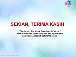 *Disclaimer : Hak Cipta Terpelihara BPKP, JPT
Semua maklumat dalam modul ini sah digunapakai
untuk Sesi Akademik 2017/2018 sahaja
71
SEKIAN, TERIMA KASIH
BPKP JPT : SESI AKADEMIK 2017/2018
 