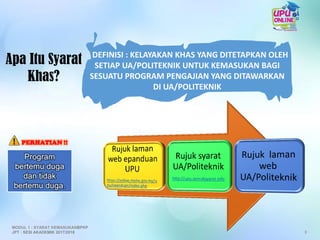 Apa Itu Syarat
Khas?
DEFINISI : KELAYAKAN KHAS YANG DITETAPKAN OLEH
SETIAP UA/POLITEKNIK UNTUK KEMASUKAN BAGI
SESUATU PROGRAM PENGAJIAN YANG DITAWARKAN
DI UA/POLITEKNIK
Program
bertemu duga
dan tidak
bertemu duga.
PERHATIAN !!
8
MODUL 1 : SYARAT KEMASUKANBPKP
JPT : SESI AKADEMIK 2017/2018
 