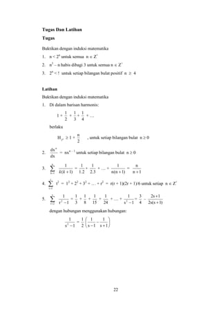 22
Tugas Dan Latihan
Tugas
Buktikan dengan induksi matematika
1. n < 2n
untuk semua n  Z+
2. n3
– n habis dibagi 3 untuk semua n  Z+
3. 2n
< ! untuk setiap bilangan bulat positif n  4
Latihan
Buktikan dengan induksi matematika
1. Di dalam barisan harmonis:
1 +
2
1
+
3
1
+
4
1
+ …
berlaku
n
2
H  1 +
2
n
, untuk setiap bilangan bulat n  0
2.
dx
dxn
= nxn – 1
untuk setiap bilangan bulat n  0
3. 
n
1k )1(
1
kk
=
2.1
1
+
3.2
1
+ … +
)1n(n
1

=
1n
n

4. 
r
1t
t2
= 12
+ 22
+ 32
+ … + r2
= r(r + 1)(2r + 1)/6 untuk setiap n  Z+
5. 
s
2r 1r
1
2

=
3
1
+
8
1
+
15
1
+
24
1
+ … +
1s
1
2

=
4
3
–
)1s(s2
1s2


dengan hubungan menggunakan hubungan:
1s
1
2

=
2
1








 1s
1
1s
1
 