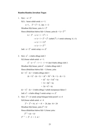 23
Rambu-Rambu Jawaban Tugas
1. S(n) : n < 2n
S(1) : benar sebab untuk n = 1:
n =1 , 2n
= 21
= 2, dan 1 < 2
Misalkan S(k) benar, yaitu k < 2k
Harus dibuktikan bahwa S(k+1) benar, yaitu (k + 1) < 2k+1
k < 2k
 k + 1 < 2k
+ 1
 k + 1 < 2k
+ 2k
(sebab 2k
≥ 1 untuk sebarang k ≥ 1)
 k + 1 < 2.2k
 k + 1 < 2k+1
Jadi: n < 2n
untuk setiap n  Z+
2. S(n) : n3
– n habis dibagi oleh 3
S(1) benar sebab untuk n = 1:
n3
– n = 13
– 1 = 1 – 1 = 0 dan 0 habis dibagi oleh 3.
Misalkan S(k) benar, yaitu k3
– k habis dibagi oleh 3
Harus dibuktikan bahwa S(k + 1) benar, yaitu
(k + 1)3
– (k + 1) habis dibagi oleh 3
(k + 1)3
– (k + 1) = (k3
+ 3k2
+ 3k + 1) – (k + 1)
= (k3
– k) + 3 (k2
+ k)
= 3t + 3(k2
+ k)
= 3(t + k2
+ k)
(k + 1)3
– (k + 1) habis dibagi 3 sebab mempunyai faktor 3
Jadi: n2
– n habis dibagi 3 untuk setiap n  Z+
3. S(n) : 2n
< n! untuk setiap bilangan bulat positif n  4
S(4) benar sebab untuk n = 4
2n
= 24
= 16, n! = 4! = 24, dan 16 < 24
Misalkan S(k) benar, yaitu 2k
< k!
Harus dibuktikan bahwa S(k+1) benar yaitu:
2k+1
< (k + 1)!
2k + 1
= 2k
. 2 < 2 . k !
 