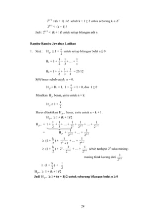 24
2k+1
< (k + 1) . k! sebab k + 1 ≥ 2 untuk sebarang k  Z+
2k+1
< (k + 1)!
Jadi : 2k+1
< (k + 1)! untuk setiap bilangan asli n
Rambu-Rambu Jawaban Latihan
1. S(n) : n
2
H ≥ 1 +
2
n
untuk setiap bilangan bulat n ≥ 0
Ht = 1 +
2
1
+
3
1
+ … +
t
1
H4 = 1 +
2
1
+
3
1
+
4
1
= 25/12
S(0) benar sebab untuk n = 0:
0
2
H = H1 = 1, 1 +
2
n
= 1 + 0, dan 1 ≥ 0
Misalkan k
2
H benar, yaitu untuk n = k:
k
2
H  1 +
2
k
Harus dibuktikan 1k
2
H  benar, yaitu untuk n = k + 1:
1k
2
H  ≥ 1 + (k + 1)/2
1k
2
H  = 1 +
2
1
+
3
1
+ … + k
2
1
+ 1k
2
1

+ … + 1k
2
1

= k
2
H + 1k
2
1

+ … + 1k
2
1

 (1 +
2
k
) +
12
1
k

+ … + 1k
2
1

 (1 +
2
k
) + 2k
. 1k
2
1

+ … + 1k
2
1

sebab terdapat 2n
suku masing-
masing tidak kurang dari 1k
2
1

 (1 +
2
k
) +
2
1
1k
2
H   1 + (k + 1)/2
Jadi 1n
2
H   1 + (n + 1)/2 untuk sebarang bilangan bulat n  0
 
