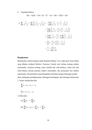 26
4. Tunjukkan bahwa
k(k + 1)(2k + 1)/6 + (k + 1)2
= (k + 1)(k + 2)(2k + 3)/6
5.  
s
2r
2
1r
1
= 









s
2r 1r
1
1r
1
2
1
= 









s
2r 1r
1
r
1
r
1
1r
1
2
1
=  




















s
2r 1r
1
r
1
r
1
1r
1
2
1
=  















s
2r
s
2r 1r
1
r
1
2
1
r
1
1r
1
2
1
= 













1s
1
2
1
2
1
s
1
1
2
1
=
)1s(s2
1s2
4
3



Rangkuman
Berdasarkan seluruh paparan pada Kegiatan Belajar 2 ini, maka garis besar bahan
yang dibahas meliputi Definisi, Teorema, Contoh, dan Latihan tentang induksi
matematika, terutama tentang notasi jumlah dan sifat-sifatnya, notasi kali dan
sifat-sifatnya, prinsip pertama induksi matematika, dan pernyataan lain induksi
matematika. Permasalahan yang ditampilkan berkaitan dengan hubungan jumlah
deret, hubungan pertidaksamaan, hubungan keterbagian, dan hubungan diferensial.
1. Notasi Jumlah dan Kali
r21
r
1i
1 x...xxx 
r211
r
1i
x...x.xx 

2. Sifat-sifat :
(a) 
s
ri
itx = 
s
ri
ixt
(b) 

s
ri
ii )yx( = 
s
ri
ix + 
s
ri
iy
 