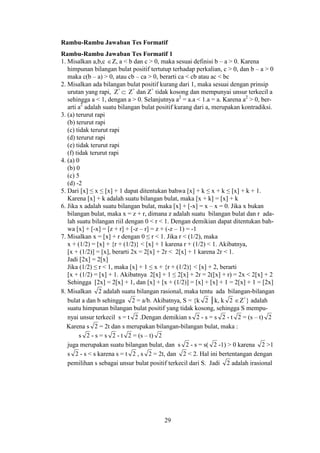 29
Rambu-Rambu Jawaban Tes Formatif
Rambu-Rambu Jawaban Tes Formatif 1
1. Misalkan a,b,c Z, a < b dan c > 0, maka sesuai definisi b – a > 0. Karena
himpunan bilangan bulat positif tertutup terhadap perkalian, c > 0, dan b – a > 0
maka c(b – a) > 0, atau cb – ca > 0, berarti ca < cb atau ac < bc
2. Misalkan ada bilangan bulat positif kurang dari 1, maka sesuai dengan prinsip
urutan yang rapi, Z+
 Z+
dan Z+
tidak kosong dan mempunyai unsur terkecil a
sehingga a < 1, dengan a > 0. Selanjutnya a2
= a.a < 1.a = a. Karena a2
> 0, ber-
arti a2
adalah suatu bilangan bulat positif kurang dari a, merupakan kontradiksi.
3. (a) terurut rapi
(b) terurut rapi
(c) tidak terurut rapi
(d) terurut rapi
(e) tidak terurut rapi
(f) tidak terurut rapi
4. (a) 0
(b) 0
(c) 5
(d) -2
5. Dari [x] ≤ x ≤ [x] + 1 dapat ditentukan bahwa [x] + k ≤ x + k ≤ [x] + k + 1.
Karena [x] + k adalah suatu bilangan bulat, maka [x + k] = [x] + k
6. Jika x adalah suatu bilangan bulat, maka [x] + [-x] = x – x = 0. Jika x bukan
bilangan bulat, maka x = z + r, dimana z adalah suatu bilangan bulat dan r ada-
lah suatu bilangan riil dengan 0 < r < 1. Dengan demikian dapat ditentukan bah-
wa [x] + [-x] = [z + r] + [-z – r] = z + (-z – 1) = -1
7. Misalkan x = [x] + r dengan 0 ≤ r < 1. Jika r < (1/2), maka
x + (1/2) = [x] + {r + (1/2)} < [x] + 1 karena r + (1/2) < 1. Akibatnya,
[x + (1/2)] = [x], berarti 2x = 2[x] + 2r < 2[x] + 1 karena 2r < 1.
Jadi [2x] = 2[x]
Jika (1/2) ≤ r < 1, maka [x] + 1 ≤ x + {r + (1/2)} < [x] + 2, berarti
[x + (1/2) = [x] + 1. Akibatnya 2[x] + 1 ≤ 2[x] + 2r = 2([x] + r) = 2x < 2[x] + 2
Sehingga [2x] = 2[x] + 1, dan [x] + [x + (1/2)] = [x] + [x] + 1 = 2[x] + 1 = [2x]
8. Misalkan 2 adalah suatu bilangan rasional, maka tentu ada bilangan-bilangan
bulat a dan b sehingga 2 = a/b. Akibatnya, S = {k 2 │k, k 2 Z+
} adalah
suatu himpunan bilangan bulat positif yang tidak kosong, sehingga S mempu-
nyai unsur terkecil s = t 2 .Dengan demikian s 2 - s = s 2 - t 2 = (s – t) 2
Karena s 2 = 2t dan s merupakan bilangan-bilangan bulat, maka :
s 2 - s = s 2 - t 2 = (s – t) 2
juga merupakan suatu bilangan bulat, dan s 2 - s = s( 2 -1) > 0 karena 2 >1
s 2 - s < s karena s = t 2 , s 2 = 2t, dan 2 < 2. Hal ini bertentangan dengan
pemilihan s sebagai unsur bulat positif terkecil dari S. Jadi 2 adalah irasional
 