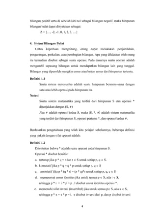 4
bilangan positif serta di sebelah kiri nol sebagai bilangan negatif, maka himpunan
bilangan bulat dapat dinyatakan sebagai:
Z = {…, -2, -1, 0, 1, 2, 3, …}
4. Sistem Bilangan Bulat
Untuk keperluan menghitung, orang dapat melakukan penjumlahan,
pengurangan, perkalian, atau pembagian bilangan. Apa yang dilakukan oleh orang
itu kemudian disebut sebagai suatu operasi. Pada dasarnya suatu operasi adalah
mengambil sepasang bilangan untuk mendapatkan bilangan lain yang tunggal.
Bilangan yang diperoleh mungkin unsur atau bukan unsur dari himpunan tertentu.
Definisi 1.1
Suatu sistem matematika adalah suatu himpunan bersama-sama dengan
satu atau lebih operasi pada himpunan itu.
Notasi
Suatu sistem matematika yang terdiri dari himpunan S dan operasi *
ditunjukkan dengan (S, #)
Jika # adalah operasi kedua S, maka (S, *, #) adalah sistem matematika
yang terdiri dari himpunan S, operasi pertama *, dan operasi kedua #.
Berdasarkan pengetahuan yang telah kita pelajari sebelumnya, beberapa definisi
yang terkait dengan sifat operasi adalah:
Definisi 1.2
Ditentukan bahwa * adalah suatu operasi pada himpunan S.
Operasi * disebut bersifat:
a. tertutup jika p * q = r dan r  S untuk setiap p, q  S.
b. komutatif jika p * q = q * p untuk setiap p, q  S
c. assosiatif jika p * (q * r) = (p * q)*r untuk setiap p, q, c  S
d. mempunyai unsur identitas jika untuk semua p  S, ada i  S,
sehingga p * i = i * p = p . I disebut unsur identitas operasi *.
e. memenuhi sifat inversi (invertibel) jika untuk semua p S, ada x  S,
sehingga p * x = x * p = i. x disebut inversi dari p, dan p disebut inversi
 