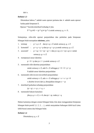5
dari x.
Definisi 1.3
Ditentukan bahwa * adalah suatu operasi pertama dan ⋕ adalah suatu operasi
kedua pada himpunan S.
Operasi * bersifat distributif terhadap # jika
P * (q #r) = (p * q) # (p * r) untuk semua p, q, r  S.
Selanjutnya, sifat-sifat operasi penjumlahan dan perkalian pada himpunan
bilangan bulat merupakan aksioma, yaitu:
1. tertutup : p + q  Z dan p x q  Z untuk semua p, q,  Z
2. komutatif : p + q = q + p dan p x q = q x p untuk semua p, q  Z
3. assosiatif : p + (q + r) = (p + q) + r dan p x (q x r) = (p x q) x r untuk
semua p, q, r  Z
4. mempunyai unsur identitas
p + 0 = p dan p x 1 = p untuk semua p  Z
5. memenuhi sifat identitas penjumlahan:
untuk semua p  Z, ada 0  Z sehingga p + 0 = 0 + p = p
0 adalah unsur identitas penjumlahan
6. memenuhi sifat inversi (invertibel) penjumlahan:
untuk semua p  Z, ada x  Z sehingga p + x = x + p = 0
x disebut inversi dari p, ditunjukkan dengan x = -p
7. distributif perkalian terhadap penjumlahan
(p + q) . r = p . r + q . r
8. memenuhi hukum kanselasi:
jika p, q, r  Z, r  0, dan pr = qr, maka p = q
Dalam kaitannya dengan urutan bilangan bulat, kita akan menggunakan himpunan
bilangan bulat positif {1, 2, 3, …}, untuk menyatakan hubungan lebih kecil (atau
lebih besar) antara dua bilangan bulat.
Definisi 1.4
Ditentukan p, q,  Z
 