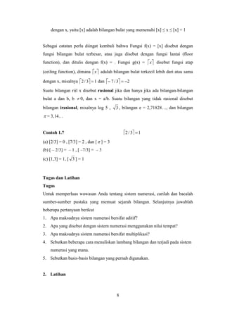 8
dengan x, yaitu [x] adalah bilangan bulat yang memenuhi [x] ≤ x ≤ [x] + 1
Sebagai catatan perlu diingat kembali bahwa Fungsi f(x) = [x] disebut dengan
fungsi bilangan bulat terbesar, atau juga disebut dengan fungsi lantai (floor
function), dan ditulis dengan f(x) = . Fungsi g(x) =  x disebut fungsi atap
(ceiling function), dimana  x adalah bilangan bulat terkecil lebih dari atau sama
dengan x, misalnya   13/2  dan   23/7 
Suatu bilangan riil x disebut rasional jika dan hanya jika ada bilangan-bilangan
bulat a dan b, b  0, dan x = a/b. Suatu bilangan yang tidak rasional disebut
bilangan irasional, misalnya log 5 , 3 , bilangan e = 2,71828…, dan bilangan
 = 3,14…
Contoh 1.7   13/2 
(a) [2/3] = 0 , [7/3] = 2 , dan [ ] = 3
(b) [ – 2/3] = – 1 , [ –7/3] = – 3
(c) [1,3] = 1, [ 3 ] = 1
Tugas dan Latihan
Tugas
Untuk memperluas wawasan Anda tentang sistem numerasi, carilah dan bacalah
sumber-sumber pustaka yang memuat sejarah bilangan. Selanjutnya jawablah
beberapa pertanyaan berikut
1. Apa maksudnya sistem numerasi bersifat aditif?
2. Apa yang disebut dengan sistem numerasi menggunakan nilai tempat?
3. Apa maksudnya sistem numerasi bersifat multiplikasi?
4. Sebutkan beberapa cara menuliskan lambang bilangan dan terjadi pada sistem
numerasi yang mana.
5. Sebutkan basis-basis bilangan yang pernah digunakan.
2. Latihan
 