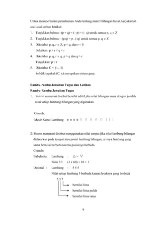 9
Untuk memperdalam pemahaman Anda tentang materi bilangan bulat, kerjakanlah
soal-soal latihan berikut:
1. Tunjukkan bahwa –(p + q) = (– p) + (– q) untuk semua p, q  Z
2. Tunjukkan bahwa – (p.q) = p . (-q) untuk semua p, q  Z
3. Diketahui p, q, r  Z, p < q, dan r < 0
Buktikan: p + r < q + r
4. Diketahui p, q, r  q, p > q dan q > r
Tunjukkan: p > r
5. Diketahui C = {1, -1}
Selidiki apakah (C, x) merupakan sistem grup:
Rambu-rambu Jawaban Tugas dan Latihan
Rambu-Rambu Jawaban Tugas
1. Sistem numerasi disebut bersifat aditif jika nilai bilangan sama dengan jumlah
nilai setiap lambang bilangan yang digunakan.
Contoh:
Mesir Kuno: Lambang ೨ ೨ ೨ ೨ ⋂ ⋂ ⋂ ⋂ ⋂ ∣ ∣ ∣
2. Sistem numerasi disebut menggunakan nilai tempat jika nilai lambang bilangan
didasarkan pada tempat atau posisi lambang bilangan, artinya lambang yang
sama bernilai berbeda karena posisinya berbeda.
Contoh:
Babylonia: Lambang :  < 
Nilai 71: (1 x 60) + 10 + 1
Desimal : Lambang : 5 5 5
Nilai setiap lambang 5 berbeda karena letaknya yang berbeda
5 5 5
bernilai lima
bernilai lima puluh
bernilai lima ratus
 