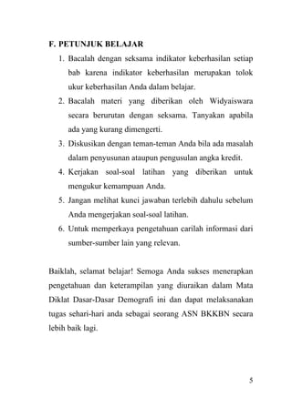 5
F. PETUNJUK BELAJAR
1. Bacalah dengan seksama indikator keberhasilan setiap
bab karena indikator keberhasilan merupakan tolok
ukur keberhasilan Anda dalam belajar.
2. Bacalah materi yang diberikan oleh Widyaiswara
secara berurutan dengan seksama. Tanyakan apabila
ada yang kurang dimengerti.
3. Diskusikan dengan teman-teman Anda bila ada masalah
dalam penyusunan ataupun pengusulan angka kredit.
4. Kerjakan soal-soal latihan yang diberikan untuk
mengukur kemampuan Anda.
5. Jangan melihat kunci jawaban terlebih dahulu sebelum
Anda mengerjakan soal-soal latihan.
6. Untuk memperkaya pengetahuan carilah informasi dari
sumber-sumber lain yang relevan.
Baiklah, selamat belajar! Semoga Anda sukses menerapkan
pengetahuan dan keterampilan yang diuraikan dalam Mata
Diklat Dasar-Dasar Demografi ini dan dapat melaksanakan
tugas sehari-hari anda sebagai seorang ASN BKKBN secara
lebih baik lagi.
 