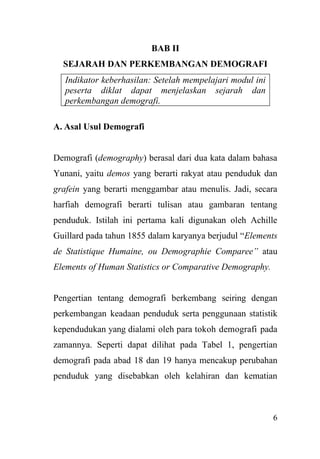 6
BAB II
SEJARAH DAN PERKEMBANGAN DEMOGRAFI
Indikator keberhasilan: Setelah mempelajari modul ini
peserta diklat dapat menjelaskan sejarah dan
perkembangan demografi.
A. Asal Usul Demografi
Demografi (demography) berasal dari dua kata dalam bahasa
Yunani, yaitu demos yang berarti rakyat atau penduduk dan
grafein yang berarti menggambar atau menulis. Jadi, secara
harfiah demografi berarti tulisan atau gambaran tentang
penduduk. Istilah ini pertama kali digunakan oleh Achille
Guillard pada tahun 1855 dalam karyanya berjudul “Elements
de Statistique Humaine, ou Demographie Comparee” atau
Elements of Human Statistics or Comparative Demography.
Pengertian tentang demografi berkembang seiring dengan
perkembangan keadaan penduduk serta penggunaan statistik
kependudukan yang dialami oleh para tokoh demografi pada
zamannya. Seperti dapat dilihat pada Tabel 1, pengertian
demografi pada abad 18 dan 19 hanya mencakup perubahan
penduduk yang disebabkan oleh kelahiran dan kematian
 