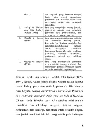 8
(1982) dan migrasi, yang bersama dengan
faktor lain, seperti perkawinan,
perceraian, dan mobilitas sosial akan
menentukan struktur atau komposisi
penduduk.
5. Phillip M. Hauser
dan Otis Dudley
Duncan (1959)
ilmu yang mempelajari tentang jumlah,
persebaran teritorial dan komposisi
penduduk serta perubahannya, dan
sebab-sebab perubahan tersebut.
6. Donald J. Bogue
(1969)
ilmu yang mempelajari secara statistik
dan matematik tentang jumlah,
komposisi dan distribusi penduduk dan
perubahan-perubahannya sebagai
akibat bekerjanya komponen-
komponen demografi, yaitu kelahiran
(fertilitas), kematian (mortalitas),
perkawinan, migrasi, dan mobilitas
sosial.
7. George W. Barclay
(1970)
ilmu yang memberikan gambaran
secara statistik tentang penduduk dan
mempelajari perilaku penduduk secara
menyeluruh dan bukan perorangan.
Pendiri, Bapak ilmu demografi adalah John Graunt (1620-
1674), seorang warga negara Inggris. Graunt adalah pelopor
dalam bidang pencatatan statistik penduduk. Dia menulis
buku berjudul Natural and Political Observations Mentioned
in a Following Index and Made Upon the Bills of Mortality
(Graunt 1662). Sebagian besar buku tersebut berisi analisis
mortalitas, dan selebihnya mengenai fertilitas, migrasi,
perumahan, data keluarga, perbedaan antara kota dan negara,
dan jumlah penduduk laki-laki yang berada pada kelompok
 