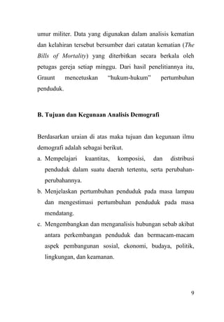 9
umur militer. Data yang digunakan dalam analisis kematian
dan kelahiran tersebut bersumber dari catatan kematian (The
Bills of Mortality) yang diterbitkan secara berkala oleh
petugas gereja setiap minggu. Dari hasil penelitiannya itu,
Graunt mencetuskan “hukum-hukum” pertumbuhan
penduduk.
B. Tujuan dan Kegunaan Analisis Demografi
Berdasarkan uraian di atas maka tujuan dan kegunaan ilmu
demografi adalah sebagai berikut.
a. Mempelajari kuantitas, komposisi, dan distribusi
penduduk dalam suatu daerah tertentu, serta perubahan-
perubahannya.
b. Menjelaskan pertumbuhan penduduk pada masa lampau
dan mengestimasi pertumbuhan penduduk pada masa
mendatang.
c. Mengembangkan dan menganalisis hubungan sebab akibat
antara perkembangan penduduk dan bermacam-macam
aspek pembangunan sosial, ekonomi, budaya, politik,
lingkungan, dan keamanan.
 