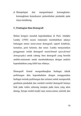 10
d. Mempelajari dan mengantisipasi kemungkinan-
kemungkinan konsekuensi pertumbuhan penduduk pada
masa mendatang.
C. Pembagian Ilmu Demografi
Dalam kongres masalah kependudukan di Paris Adolphe
Landry (1945) secara matematis membuktikan adanya
hubungan antara unsur-unsur demografi, seperti kelahiran,
kematian, jenis kelamin, dan umur. Landry menyarankan
penggunaan istilah demografi murni/formal (pure/formal
demography) untuk cabang ilmu demografi yang bersifat
analitis-matematis untuk membedakannya dengan analisis
kependudukan yang lebih luas sifatnya.
Demografi formal mengembangkan berbagai teknik
perhitungan data kependudukan dengan menggunakan
berbagai metode perhitungan dan estimasi untuk memperoleh
gambaran penduduk dan variabel-variabel demografi lainnya
baik pada waktu sekarang maupun pada masa yang akan
datang, berupa model-model atau rumus-rumus statistik dan
 