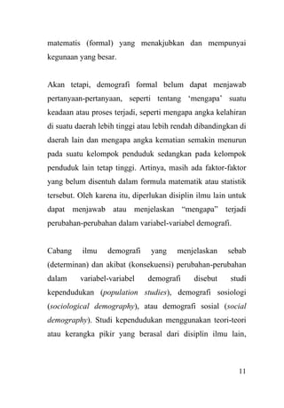 11
matematis (formal) yang menakjubkan dan mempunyai
kegunaan yang besar.
Akan tetapi, demografi formal belum dapat menjawab
pertanyaan-pertanyaan, seperti tentang ‘mengapa’ suatu
keadaan atau proses terjadi, seperti mengapa angka kelahiran
di suatu daerah lebih tinggi atau lebih rendah dibandingkan di
daerah lain dan mengapa angka kematian semakin menurun
pada suatu kelompok penduduk sedangkan pada kelompok
penduduk lain tetap tinggi. Artinya, masih ada faktor-faktor
yang belum disentuh dalam formula matematik atau statistik
tersebut. Oleh karena itu, diperlukan disiplin ilmu lain untuk
dapat menjawab atau menjelaskan “mengapa” terjadi
perubahan-perubahan dalam variabel-variabel demografi.
Cabang ilmu demografi yang menjelaskan sebab
(determinan) dan akibat (konsekuensi) perubahan-perubahan
dalam variabel-variabel demografi disebut studi
kependudukan (population studies), demografi sosiologi
(sociological demography), atau demografi sosial (social
demography). Studi kependudukan menggunakan teori-teori
atau kerangka pikir yang berasal dari disiplin ilmu lain,
 