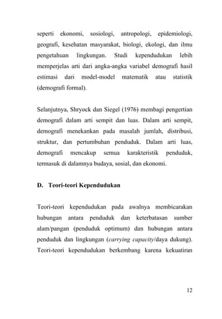 12
seperti ekonomi, sosiologi, antropologi, epidemiologi,
geografi, kesehatan masyarakat, biologi, ekologi, dan ilmu
pengetahuan lingkungan. Studi kependudukan lebih
memperjelas arti dari angka-angka variabel demografi hasil
estimasi dari model-model matematik atau statistik
(demografi formal).
Selanjutnya, Shryock dan Siegel (1976) membagi pengertian
demografi dalam arti sempit dan luas. Dalam arti sempit,
demografi menekankan pada masalah jumlah, distribusi,
struktur, dan pertumbuhan penduduk. Dalam arti luas,
demografi mencakup semua karakteristik penduduk,
termasuk di dalamnya budaya, sosial, dan ekonomi.
D. Teori-teori Kependudukan
Teori-teori kependudukan pada awalnya membicarakan
hubungan antara penduduk dan keterbatasan sumber
alam/pangan (penduduk optimum) dan hubungan antara
penduduk dan lingkungan (carrying capacity/daya dukung).
Teori-teori kependudukan berkembang karena kekuatiran
 