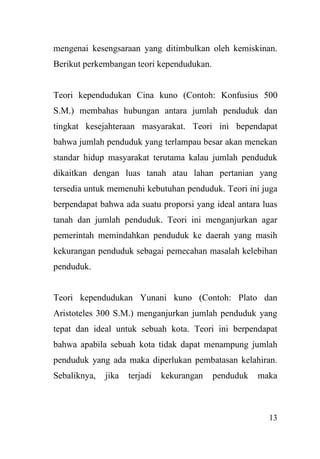 13
mengenai kesengsaraan yang ditimbulkan oleh kemiskinan.
Berikut perkembangan teori kependudukan.
Teori kependudukan Cina kuno (Contoh: Konfusius 500
S.M.) membahas hubungan antara jumlah penduduk dan
tingkat kesejahteraan masyarakat. Teori ini bependapat
bahwa jumlah penduduk yang terlampau besar akan menekan
standar hidup masyarakat terutama kalau jumlah penduduk
dikaitkan dengan luas tanah atau lahan pertanian yang
tersedia untuk memenuhi kebutuhan penduduk. Teori ini juga
berpendapat bahwa ada suatu proporsi yang ideal antara luas
tanah dan jumlah penduduk. Teori ini menganjurkan agar
pemerintah memindahkan penduduk ke daerah yang masih
kekurangan penduduk sebagai pemecahan masalah kelebihan
penduduk.
Teori kependudukan Yunani kuno (Contoh: Plato dan
Aristoteles 300 S.M.) menganjurkan jumlah penduduk yang
tepat dan ideal untuk sebuah kota. Teori ini berpendapat
bahwa apabila sebuah kota tidak dapat menampung jumlah
penduduk yang ada maka diperlukan pembatasan kelahiran.
Sebaliknya, jika terjadi kekurangan penduduk maka
 