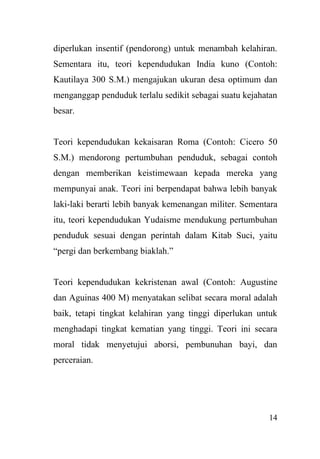 14
diperlukan insentif (pendorong) untuk menambah kelahiran.
Sementara itu, teori kependudukan India kuno (Contoh:
Kautilaya 300 S.M.) mengajukan ukuran desa optimum dan
menganggap penduduk terlalu sedikit sebagai suatu kejahatan
besar.
Teori kependudukan kekaisaran Roma (Contoh: Cicero 50
S.M.) mendorong pertumbuhan penduduk, sebagai contoh
dengan memberikan keistimewaan kepada mereka yang
mempunyai anak. Teori ini berpendapat bahwa lebih banyak
laki-laki berarti lebih banyak kemenangan militer. Sementara
itu, teori kependudukan Yudaisme mendukung pertumbuhan
penduduk sesuai dengan perintah dalam Kitab Suci, yaitu
“pergi dan berkembang biaklah.”
Teori kependudukan kekristenan awal (Contoh: Augustine
dan Aguinas 400 M) menyatakan selibat secara moral adalah
baik, tetapi tingkat kelahiran yang tinggi diperlukan untuk
menghadapi tingkat kematian yang tinggi. Teori ini secara
moral tidak menyetujui aborsi, pembunuhan bayi, dan
perceraian.
 