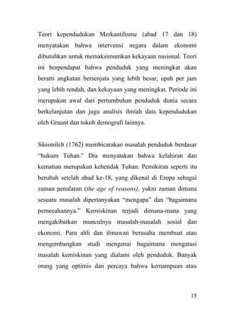 15
Teori kependudukan Merkantilisme (abad 17 dan 18)
menyatakan bahwa intervensi negara dalam ekonomi
dibutuhkan untuk memaksimumkan kekayaan nasional. Teori
ini berpendapat bahwa penduduk yang meningkat akan
berarti angkatan bersenjata yang lebih besar, upah per jam
yang lebih rendah, dan kekayaan yang meningkat. Periode ini
merupakan awal dari pertumbuhan penduduk dunia secara
berkelanjutan dan juga analisis ilmiah data kependudukan
oleh Graunt dan tokoh demografi lainnya.
Süssmilch (1762) membicarakan masalah penduduk berdasar
“hukum Tuhan.” Dia menyatakan bahwa kelahiran dan
kematian merupakan kehendak Tuhan. Pemikiran seperti itu
berubah setelah abad ke-18, yang dikenal di Eropa sebagai
zaman penalaran (the age of reasons), yakni zaman dimana
sesuatu masalah dipertanyakan “mengapa” dan “bagaimana
pemecahannya.” Kemiskinan terjadi dimana-mana yang
mengakibatkan munculnya masalah-masalah sosial dan
ekonomi. Para ahli dan ilmuwan berusaha membuat atau
mengembangkan studi mengenai bagaimana mengatasi
masalah kemiskinan yang dialami oleh penduduk. Banyak
orang yang optimis dan percaya bahwa kemampuan atau
 