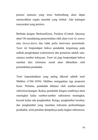 16
potensi manusia yang terus berkembang akan dapat
memecahkan segala masalah yang timbul. Ada kalangan
masyarakat yang pesimis.
Berbeda dengan Merkantilisme, Psiokrat (Contoh: Quesnay
abad 18) mendukung pemerintahan oleh alam (rule by nature
atau laissez-faire) dan tidak perlu intervensi pemerintah.
Teori ini berpendapat bahwa penduduk tergantung pada
nafkah penghidupan (subsistensi) dan pertanian adalah satu-
satunya sumber kekayaan. Teori ini juga berpendapat bahwa
manfaat dari reformasi sosial akan dibatalkan oleh
pertambahan penduduk.
Teori kependudukan yang paling dikenal adalah teori
Malthus (1766–1834). Malthus mengajukan tiga proposisi
besar. Pertama, penduduk dibatasi oleh sumber-sumber
subsistensi/pangan. Kedua, penduduk dengan sendirinya akan
meningkat kalau sumber-sumber subsistensi meningkat,
kecuali kalau ada penghambat. Ketiga, penghambat tersebut,
dan penghambat yang menekan kekuatan perkembangan
penduduk, serta penahan dampaknya pada tingkat subsistensi,
 