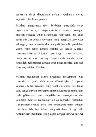 17
semuanya dapat dipecahkan melalui ketahanan moral,
kejahatan, dan kesengsaraan.
Malthus mengajukan teori kelebihan penduduk (over
population theory). Argumentasinya adalah dorongan
alamiah manusia untuk berkembang biak selalu dan akan
selalu ada dan dengan kecepatan yang mengikuti deret ukur
sehingga jumlah manusia akan menjadi dua kali lipat dalam
waktu yang cukup pendek (sekitar 25 tahun). Malthus
mengamati bahwa di koloni baru Inggris, Amerika Utara,
tanah sangat luas dan kaya akan sumber-sumber alam,
penduduk berkembang dengan amat pesat, menjadi dua kali
lipat hanya dalam 25 tahun.
Malthus mengamati bahwa kecepatan berkembang biak
manusia ini jauh lebih cepat dibandingkan kecepatan
kenaikan bahan makanan yang dapat diproduksi dari tanah
yang tersedia (yang berkembang mengikuti deret hitung) dan
pada gilirannya akan mengakibatkan kesengsaraan dan
kelaparan. Malthus mengamati jumlah penduduk bertambah
tiap generasi menurut deret ukur, sedangkan jumlah pangan
tiap dua-puluh lima tahun mengikuti deret hitung. Jadi,
pertumbuhan penduduk yang cepat dengan sumber-sumber
 