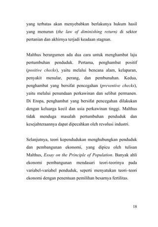18
yang terbatas akan menyebabkan berlakunya hukum hasil
yang menurun (the law of diminishing return) di sektor
pertanian dan akhirnya terjadi keadaan stagnan.
Malthus berargumen ada dua cara untuk menghambat laju
pertumbuhan penduduk. Pertama, penghambat positif
(positive checks), yaitu melalui bencana alam, kelaparan,
penyakit menular, perang, dan pembunuhan. Kedua,
penghambat yang bersifat pencegahan (preventive checks),
yaitu melalui penundaan perkawinan dan selibat permanen.
Di Eropa, penghambat yang bersifat pencegahan dilakukan
dengan keluarga kecil dan usia perkawinan tinggi. Malthus
tidak menduga masalah pertumbuhan penduduk dan
kesejahteraannya dapat dipecahkan oleh revolusi industri.
Selanjutnya, teori kependudukan menghubungkan penduduk
dan pembangunan ekonomi, yang dipicu oleh tulisan
Malthus, Essay on the Principle of Population. Banyak ahli
ekonomi pembangunan mendasari teori-teorinya pada
variabel-variabel penduduk, seperti menyatukan teori–teori
ekonomi dengan penentuan pemilihan besarnya fertilitas.
 