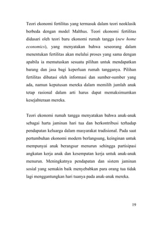 19
Teori ekonomi fertilitas yang termasuk dalam teori neoklasik
berbeda dengan model Malthus. Teori ekonomi fertilitas
didasari oleh teori baru ekonomi rumah tangga (new home
economics), yang menyatakan bahwa seseorang dalam
menentukan fertilitas akan melalui proses yang sama dengan
apabila ia memutuskan sesuatu pilihan untuk mendapatkan
barang dan jasa bagi keperluan rumah tangganya. Pilihan
fertilitas dibatasi oleh informasi dan sumber-sumber yang
ada, namun keputusan mereka dalam memilih jumlah anak
tetap rasional dalam arti harus dapat memaksimumkan
kesejahteraan mereka.
Teori ekonomi rumah tangga menyatakan bahwa anak-anak
sebagai harta jaminan hari tua dan berkontribusi terhadap
pendapatan keluarga dalam masyarakat tradisional. Pada saat
pertumbuhan ekonomi modern berlangsung, keinginan untuk
mempunyai anak berangsur menurun sehingga partisipasi
angkatan kerja anak dan kesempatan kerja untuk anak-anak
menurun. Meningkatnya pendapatan dan sistem jaminan
sosial yang semakin baik menyebabkan para orang tua tidak
lagi menggantungkan hari tuanya pada anak-anak mereka.
 