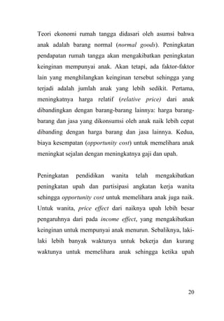 20
Teori ekonomi rumah tangga didasari oleh asumsi bahwa
anak adalah barang normal (normal goods). Peningkatan
pendapatan rumah tangga akan mengakibatkan peningkatan
keinginan mempunyai anak. Akan tetapi, ada faktor-faktor
lain yang menghilangkan keinginan tersebut sehingga yang
terjadi adalah jumlah anak yang lebih sedikit. Pertama,
meningkatnya harga relatif (relative price) dari anak
dibandingkan dengan barang-barang lainnya: harga barang-
barang dan jasa yang dikonsumsi oleh anak naik lebih cepat
dibanding dengan harga barang dan jasa lainnya. Kedua,
biaya kesempatan (opportunity cost) untuk memelihara anak
meningkat sejalan dengan meningkatnya gaji dan upah.
Peningkatan pendidikan wanita telah mengakibatkan
peningkatan upah dan partisipasi angkatan kerja wanita
sehingga opportunity cost untuk memelihara anak juga naik.
Untuk wanita, price effect dari naiknya upah lebih besar
pengaruhnya dari pada income effect, yang mengakibatkan
keinginan untuk mempunyai anak menurun. Sebaliknya, laki-
laki lebih banyak waktunya untuk bekerja dan kurang
waktunya untuk memelihara anak sehingga ketika upah
 