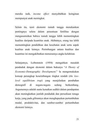 21
mereka naik, income effect menyebabkan keinginan
mempunyai anak meningkat.
Selain itu, teori ekonomi rumah tangga menekankan
pentingnya selera dalam penentuan fertilitas dengan
mengasumsikan bahwa rumah tangga lebih mementingkan
kualitas daripada kuantitas anak. Akibatnya, orang tua lebih
mementingkan pendidikan dan kesehatan anak serta aspek
kualitas anak lainnya. Perimbangan antara kualitas dan
kuantitas ini mengakibatkan menurunnya angka kelahiran.
Selanjutnya, Leibenstein (1954) mengaitkan masalah
penduduk dengan ekonomi dalam bukunya “A Theory of
Economic-Demographic Development.” Ia mengemukakan
konsep perangkap keseimbangan tingkat rendah (the low-
level equilibrium trap) yang menjelaskan perubahan
demografi di negara-negara sedang berkembang.
Argumennya adalah suatu kenaikan sedikit dalam pendapatan
akan meningkatkan jumlah penduduk dan persediaan tenaga
kerja, yang pada gilirannya akan menghapuskan pertumbuhan
modal, produktivitas, dan sumber-sumber pertumbuhan
ekonomi lainnya.
 