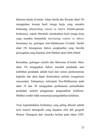 22
Ekonom klasik (Contoh: Adam Smith dan Ricardo abad 19)
mengajukan konsep hasil tenaga kerja yang semakin
berkurang (diminishing returns to labor). Penulis-penulis
berikutnya, seperti Marshall, menekankan hasil tenaga kerja
yang semakin bertambah (increasing returns to labor).
Sementara itu, golongan Anti-Malthusians (Contoh: Hazlitt
abad 19) berargumen bahwa penghambat yang bersifat
pencegahan yang diajukan oleh Malthus akan lebih efektif.
Kemudian, golongan sosialis dan Marxisme (Contoh: Marx
abad 19) mengajukan bahwa masalah penduduk atau
kelebihan penduduk adalah hasil dari sistem perekonomian
kapitalis dan akan dapat diselesaikan melalui reorganisasi
masyarakat. Selanjutnya, kelompok Neo-Malthusians pada
abad 19 dan 20 mengajukan pembatasan pertumbuhan
penduduk melalui penggunaan pengendalian kelahiran.
Malthus sendiri tidak menyetujui pengendalian kelahiran.
Teori kependudukan berikutnya yang paling dikenal adalah
teori transisi demografis yang diajukan oleh ahli geografi
Warren Thompson dari Amerika Serikat pada tahun 1929.
 