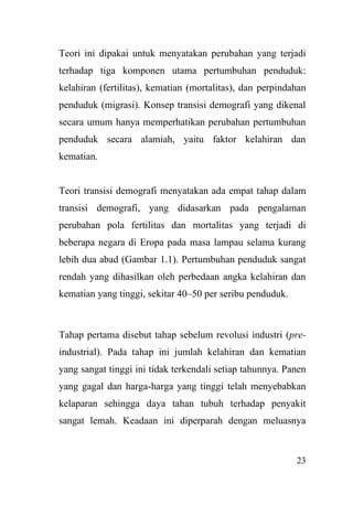 23
Teori ini dipakai untuk menyatakan perubahan yang terjadi
terhadap tiga komponen utama pertumbuhan penduduk:
kelahiran (fertilitas), kematian (mortalitas), dan perpindahan
penduduk (migrasi). Konsep transisi demografi yang dikenal
secara umum hanya memperhatikan perubahan pertumbuhan
penduduk secara alamiah, yaitu faktor kelahiran dan
kematian.
Teori transisi demografi menyatakan ada empat tahap dalam
transisi demografi, yang didasarkan pada pengalaman
perubahan pola fertilitas dan mortalitas yang terjadi di
beberapa negara di Eropa pada masa lampau selama kurang
lebih dua abad (Gambar 1.1). Pertumbuhan penduduk sangat
rendah yang dihasilkan oleh perbedaan angka kelahiran dan
kematian yang tinggi, sekitar 40–50 per seribu penduduk.
Tahap pertama disebut tahap sebelum revolusi industri (pre-
industrial). Pada tahap ini jumlah kelahiran dan kematian
yang sangat tinggi ini tidak terkendali setiap tahunnya. Panen
yang gagal dan harga-harga yang tinggi telah menyebabkan
kelaparan sehingga daya tahan tubuh terhadap penyakit
sangat lemah. Keadaan ini diperparah dengan meluasnya
 