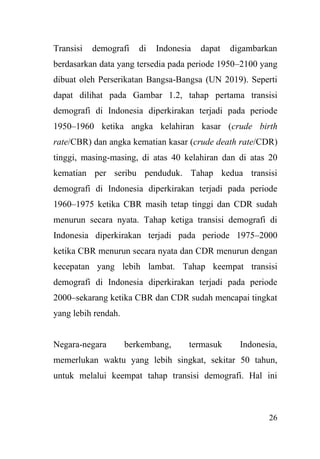 26
Transisi demografi di Indonesia dapat digambarkan
berdasarkan data yang tersedia pada periode 1950–2100 yang
dibuat oleh Perserikatan Bangsa-Bangsa (UN 2019). Seperti
dapat dilihat pada Gambar 1.2, tahap pertama transisi
demografi di Indonesia diperkirakan terjadi pada periode
1950–1960 ketika angka kelahiran kasar (crude birth
rate/CBR) dan angka kematian kasar (crude death rate/CDR)
tinggi, masing-masing, di atas 40 kelahiran dan di atas 20
kematian per seribu penduduk. Tahap kedua transisi
demografi di Indonesia diperkirakan terjadi pada periode
1960–1975 ketika CBR masih tetap tinggi dan CDR sudah
menurun secara nyata. Tahap ketiga transisi demografi di
Indonesia diperkirakan terjadi pada periode 1975–2000
ketika CBR menurun secara nyata dan CDR menurun dengan
kecepatan yang lebih lambat. Tahap keempat transisi
demografi di Indonesia diperkirakan terjadi pada periode
2000–sekarang ketika CBR dan CDR sudah mencapai tingkat
yang lebih rendah.
Negara-negara berkembang, termasuk Indonesia,
memerlukan waktu yang lebih singkat, sekitar 50 tahun,
untuk melalui keempat tahap transisi demografi. Hal ini
 