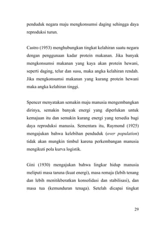 29
penduduk negara maju mengkonsumsi daging sehingga daya
reproduksi turun.
Castro (1953) menghubungkan tingkat kelahiran suatu negara
dengan penggunaan kadar protein makanan. Jika banyak
mengkonsumsi makanan yang kaya akan protein hewani,
seperti daging, telur dan susu, maka angka kelahiran rendah.
Jika mengkonsumsi makanan yang kurang protein hewani
maka angka kelahiran tinggi.
Spencer menyatakan semakin maju manusia mengembangkan
dirinya, semakin banyak energi yang diperlukan untuk
kemajuan itu dan semakin kurang energi yang tersedia bagi
daya reproduksi manusia. Sementara itu, Raymond (1925)
mengajukan bahwa kelebihan penduduk (over population)
tidak akan mungkin timbul karena perkembangan manusia
mengikuti pola kurva logistik.
Gini (1930) mengajukan bahwa lingkar hidup manusia
meliputi masa taruna (kuat energi), masa remaja (lebih tenang
dan lebih menitikberatkan konsolidasi dan stabilisasi), dan
masa tua (kemunduran tenaga). Setelah dicapai tingkat
 
