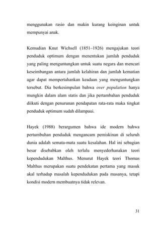 31
menggunakan rasio dan makin kurang keinginan untuk
mempunyai anak.
Kemudian Knut Wichsell (1851–1926) mengajukan teori
penduduk optimum dengan menentukan jumlah penduduk
yang paling menguntungkan untuk suatu negara dan mencari
keseimbangan antara jumlah kelahiran dan jumlah kematian
agar dapat mempertahankan keadaan yang menguntungkan
tersebut. Dia berkesimpulan bahwa over population hanya
mungkin dalam alam statis dan jika pertambahan penduduk
diikuti dengan penurunan pendapatan rata-rata maka tingkat
penduduk optimum sudah dilampaui.
Hayek (1988) berargumen bahwa ide modern bahwa
pertumbuhan penduduk mengancam pemiskinan di seluruh
dunia adalah semata-mata suatu kesalahan. Hal ini sebagian
besar disebabkan oleh terlalu menyederhanakan teori
kependudukan Malthus. Menurut Hayek teori Thomas
Malthus merupakan suatu pendekatan pertama yang masuk
akal terhadap masalah kependudukan pada masanya, tetapi
kondisi modern membuatnya tidak relevan.
 