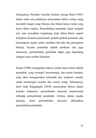32
Selanjutnya, Presiden Amerika Serikat, George Bush (1991)
dalam salah satu pidatonya menyatakan bahwa setiap orang
mewakili tangan yang bekerja, dan bukan hanya mulut yang
harus diberi makan. Pertumbuhan penduduk dapat menjadi
aset atau kewajiban tergantung pada faktor-faktor seperti
kebijakan ekonomi pemerintah, praktik-praktik pertanian, dan
kemampuan negara untuk membuat laki-laki dan perempuan
bekerja. Karena penduduk adalah produsen dan juga
konsumen, pertumbuhan penduduk dapat juga dipandang
sebagai suatu sumber kekuatan.
Simon (1996) mengajukan bahwa sumber daya utama adalah
penduduk, yang terampil, bersemangat, dan penuh harapan,
yang akan menggunakan kehendak dan imajinasi mereka
untuk keuntungan mereka dan semua orang. Selanjutnya,
hasil studi Rajagukguk (2010) menemukan bahwa dalam
konteks Indonesia, pertumbuhan ekonomi proporsional
terhadap pertumbuhan penduduk. Artinya, dalam jangka
panjang, demi pertumbuhan ekonomi dibutuhkan
pertumbuhan penduduk.
 