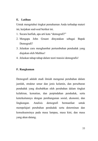 33
E. Latihan
Untuk mengetahui tingkat pemahaman Anda terhadap materi
ini, kerjakan soal-soal berikut ini.
1. Secara harfiah, apa arti kata “demografi?”
2. Mengapa John Graunt dinyatakan sebagai Bapak
Demografi?
3. Jelaskan cara menghambat pertumbuhan penduduk yang
diajukan oleh Malthus!
4. Jelaskan tahap-tahap dalam teori transisi demografis!
F. Rangkuman
Demografi adalah studi ilmiah mengenai perubahan dalam
jumlah, struktur umur dan jenis kelamin, dan persebaran
penduduk yang disebabkan oleh perubahan dalam tingkat
kelahiran, kematian, dan perpindahan penduduk, serta
keterkaitannya dengan pembangunan sosial, ekonomi, dan
lingkungan. Analisis demografi bermanfaat untuk
mempelajari perubahan penduduk serta determinan dan
konsekuensinya pada masa lampau, masa kini, dan masa
yang akan datang.
 