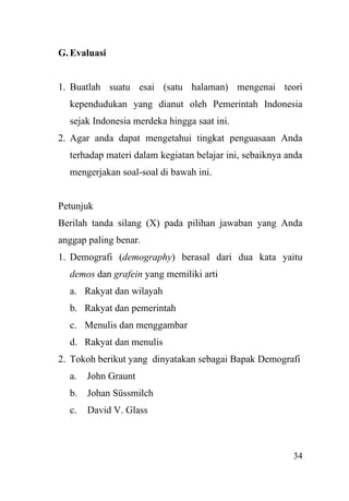 34
G.Evaluasi
1. Buatlah suatu esai (satu halaman) mengenai teori
kependudukan yang dianut oleh Pemerintah Indonesia
sejak Indonesia merdeka hingga saat ini.
2. Agar anda dapat mengetahui tingkat penguasaan Anda
terhadap materi dalam kegiatan belajar ini, sebaiknya anda
mengerjakan soal-soal di bawah ini.
Petunjuk
Berilah tanda silang (X) pada pilihan jawaban yang Anda
anggap paling benar.
1. Demografi (demography) berasal dari dua kata yaitu
demos dan grafein yang memiliki arti
a. Rakyat dan wilayah
b. Rakyat dan pemerintah
c. Menulis dan menggambar
d. Rakyat dan menulis
2. Tokoh berikut yang dinyatakan sebagai Bapak Demografi
a. John Graunt
b. Johan Süssmilch
c. David V. Glass
 