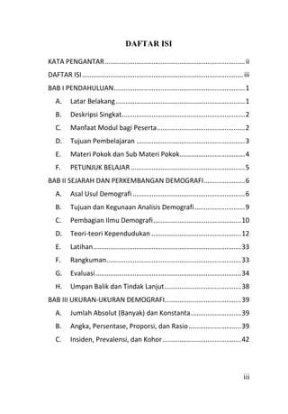 iii
DAFTAR ISI
KATA PENGANTAR...........................................................................ii
DAFTAR ISI...................................................................................... iii
BAB I PENDAHULUAN......................................................................1
A. Latar Belakang.....................................................................1
B. Deskripsi Singkat..................................................................2
C. Manfaat Modul bagi Peserta...............................................2
D. Tujuan Pembelajaran ..........................................................3
E. Materi Pokok dan Sub Materi Pokok...................................4
F. PETUNJUK BELAJAR .............................................................5
BAB II SEJARAH DAN PERKEMBANGAN DEMOGRAFI......................6
A. Asal Usul Demografi ............................................................6
B. Tujuan dan Kegunaan Analisis Demografi...........................9
C. Pembagian Ilmu Demografi...............................................10
D. Teori-teori Kependudukan ................................................12
E. Latihan...............................................................................33
F. Rangkuman........................................................................33
G. Evaluasi..............................................................................34
H. Umpan Balik dan Tindak Lanjut.........................................38
BAB III UKURAN-UKURAN DEMOGRAFI.........................................39
A. Jumlah Absolut (Banyak) dan Konstanta...........................39
B. Angka, Persentase, Proporsi, dan Rasio............................39
C. Insiden, Prevalensi, dan Kohor..........................................42
 
